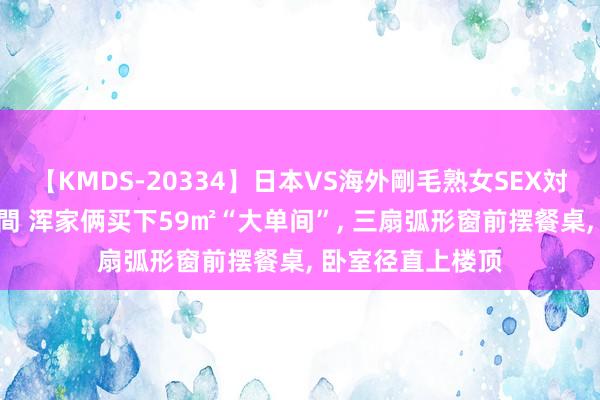 【KMDS-20334】日本VS海外剛毛熟女SEX対決！！40人8時間 浑家俩买下59㎡“大单间”， 三扇弧形窗前摆餐桌， 卧室径直上楼顶