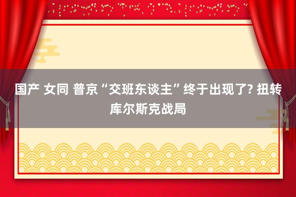 国产 女同 普京“交班东谈主”终于出现了? 扭转库尔斯克战局