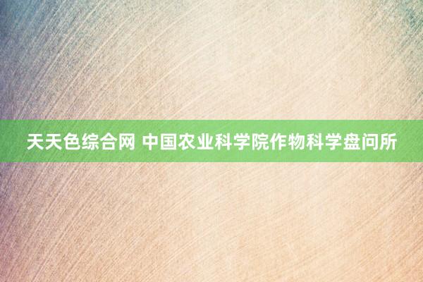 天天色综合网 中国农业科学院作物科学盘问所