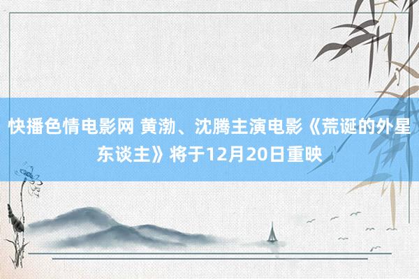 快播色情电影网 黄渤、沈腾主演电影《荒诞的外星东谈主》将于12月20日重映