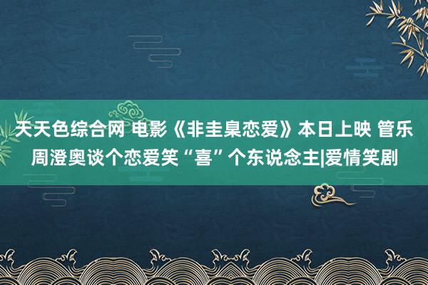 天天色综合网 电影《非圭臬恋爱》本日上映 管乐周澄奥谈个恋爱笑“喜”个东说念主|爱情笑剧