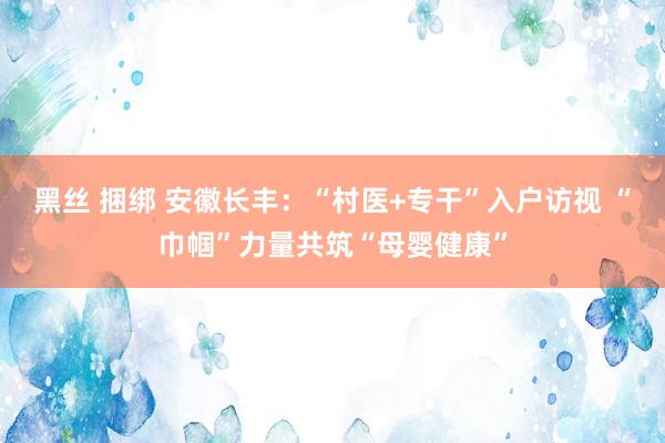 黑丝 捆绑 安徽长丰：“村医+专干”入户访视 “巾帼”力量共筑“母婴健康”