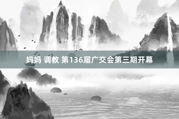 妈妈 调教 第136届广交会第三期开幕