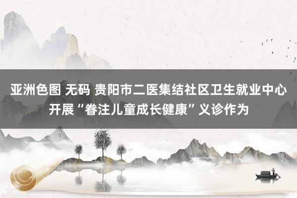 亚洲色图 无码 贵阳市二医集结社区卫生就业中心开展“眷注儿童成长健康”义诊作为