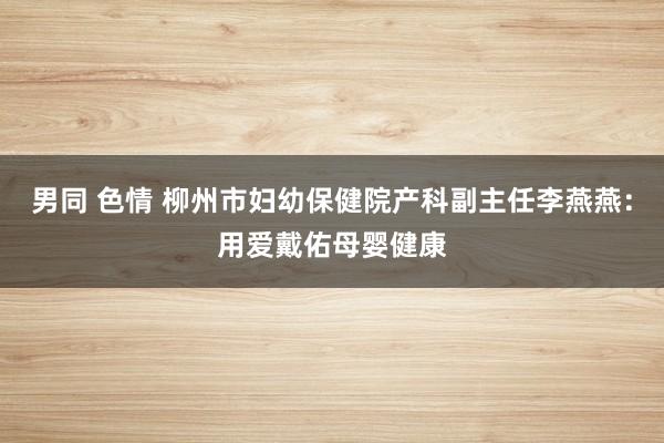 男同 色情 柳州市妇幼保健院产科副主任李燕燕：用爱戴佑母婴健康