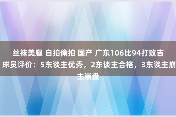 丝袜美腿 自拍偷拍 国产 广东106比94打败吉林 球员评价：5东谈主优秀，2东谈主合格，3东谈主崩盘