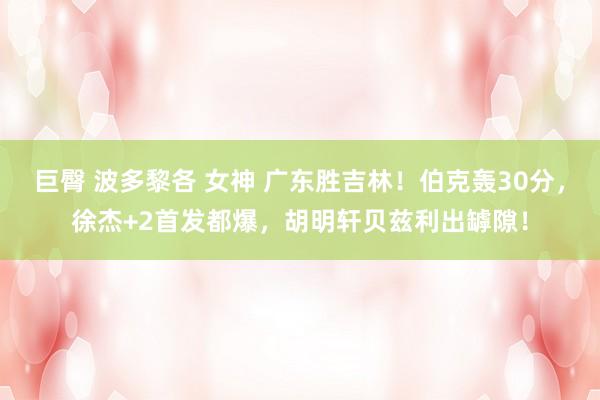巨臀 波多黎各 女神 广东胜吉林！伯克轰30分，徐杰+2首发都爆，胡明轩贝兹利出罅隙！