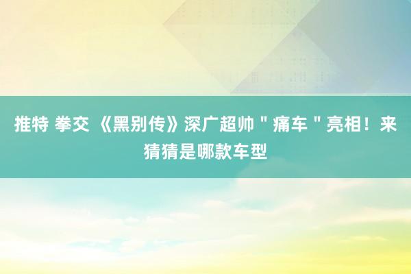 推特 拳交 《黑别传》深广超帅＂痛车＂亮相！来猜猜是哪款车型