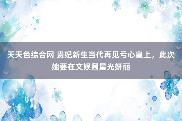 天天色综合网 贵妃新生当代再见亏心皇上，此次她要在文娱圈星光妍丽