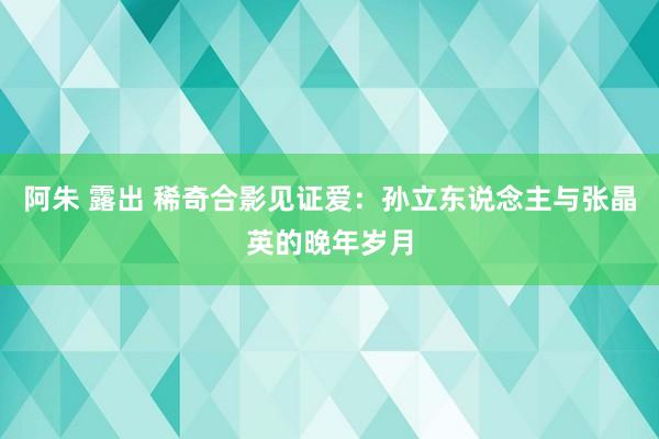 阿朱 露出 稀奇合影见证爱：孙立东说念主与张晶英的晚年岁月