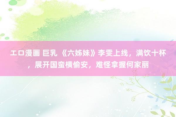 エロ漫画 巨乳 《六姊妹》李雯上线，满饮十杯，展开国蛮横偷安，难怪拿握何家丽