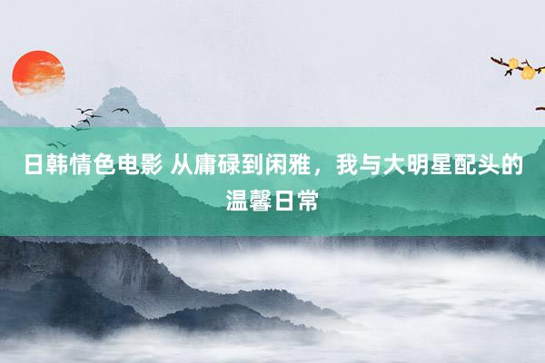 日韩情色电影 从庸碌到闲雅，我与大明星配头的温馨日常