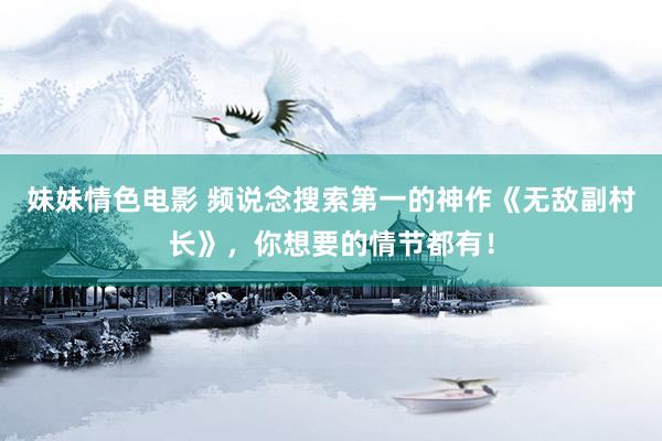 妹妹情色电影 频说念搜索第一的神作《无敌副村长》，你想要的情节都有！