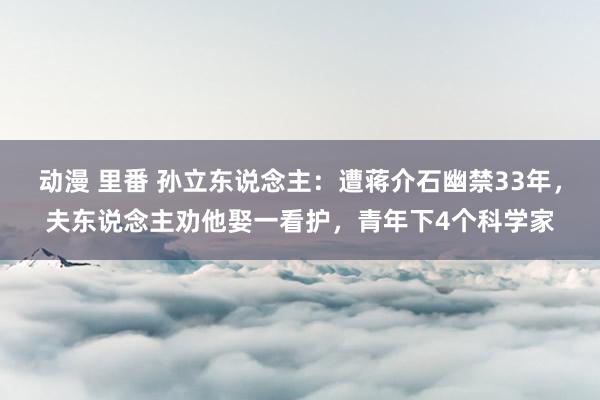 动漫 里番 孙立东说念主：遭蒋介石幽禁33年，夫东说念主劝他娶一看护，青年下4个科学家