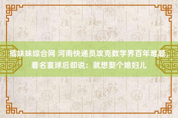 插妹妹综合网 河南快递员攻克数学界百年难题，着名寰球后却说：就想娶个媳妇儿