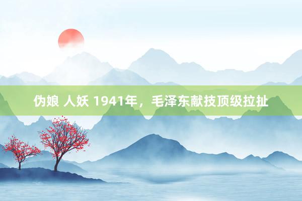 伪娘 人妖 1941年，毛泽东献技顶级拉扯