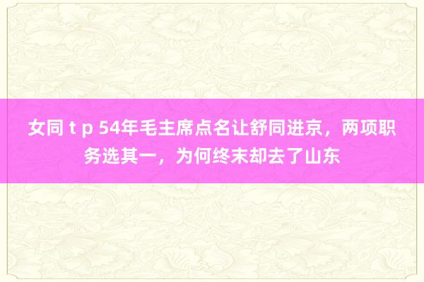 女同 t p 54年毛主席点名让舒同进京，两项职务选其一，为何终末却去了山东