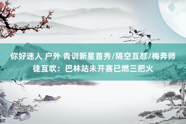 你好迷人 户外 青训新星首秀/隔空互怼/梅奔师徒互吹：巴林站未开赛已燃三把火