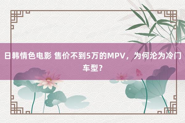 日韩情色电影 售价不到5万的MPV，为何沦为冷门车型？