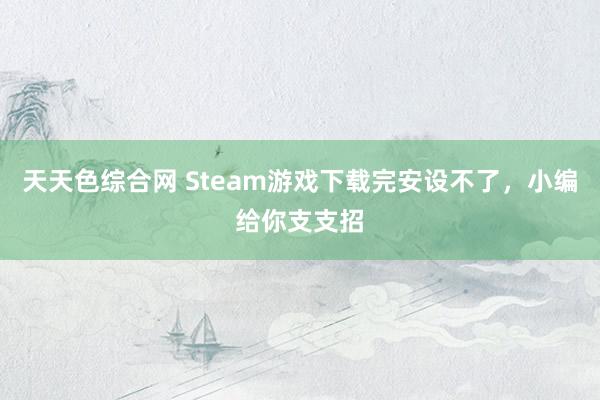 天天色综合网 Steam游戏下载完安设不了，小编给你支支招