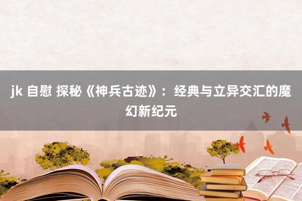jk 自慰 探秘《神兵古迹》：经典与立异交汇的魔幻新纪元