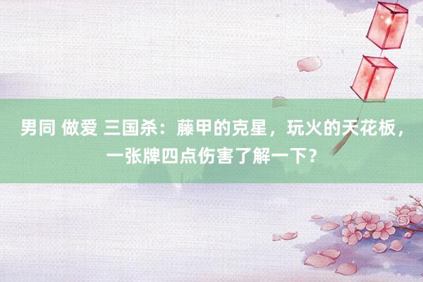 男同 做爱 三国杀：藤甲的克星，玩火的天花板，一张牌四点伤害了解一下？