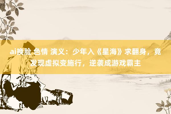 ai换脸 色情 演义：少年入《星海》求翻身，竟发现虚拟变施行，逆袭成游戏霸主