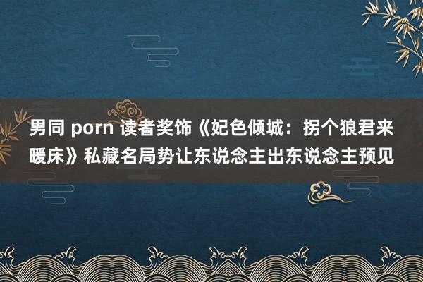 男同 porn 读者奖饰《妃色倾城：拐个狼君来暖床》私藏名局势让东说念主出东说念主预见