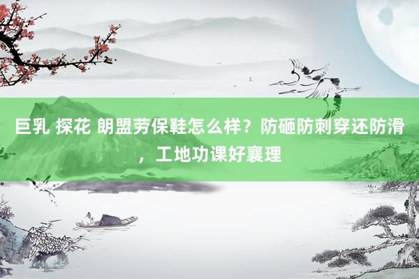 巨乳 探花 朗盟劳保鞋怎么样？防砸防刺穿还防滑，工地功课好襄理