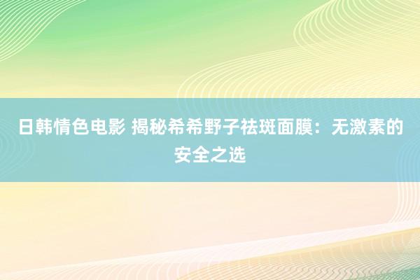 日韩情色电影 揭秘希希野子祛斑面膜：无激素的安全之选