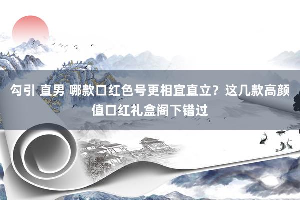 勾引 直男 哪款口红色号更相宜直立？这几款高颜值口红礼盒阁下错过