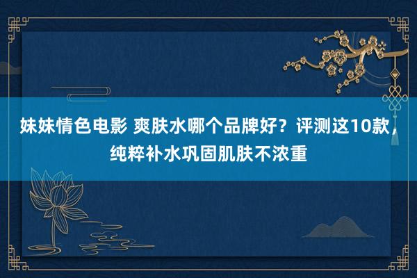 妹妹情色电影 爽肤水哪个品牌好？评测这10款，纯粹补水巩固肌肤不浓重