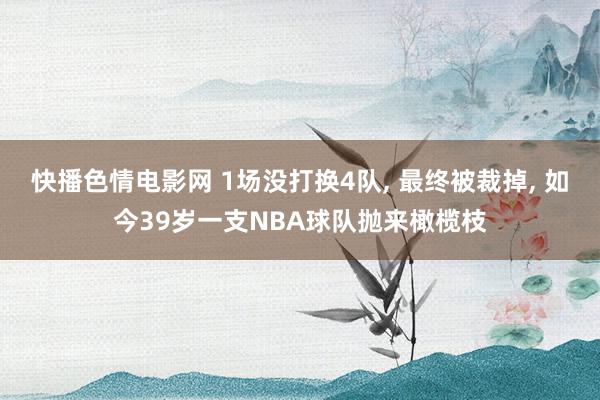 快播色情电影网 1场没打换4队， 最终被裁掉， 如今39岁一支NBA球队抛来橄榄枝