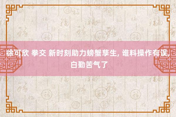 徐可欣 拳交 新时刻助力螃蟹孳生， 谁料操作有误， 白勤苦气了