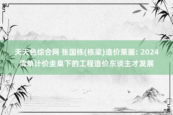 天天色综合网 张国栋(栋梁)造价策画: 2024清单计价圭臬下的工程造价东谈主才发展