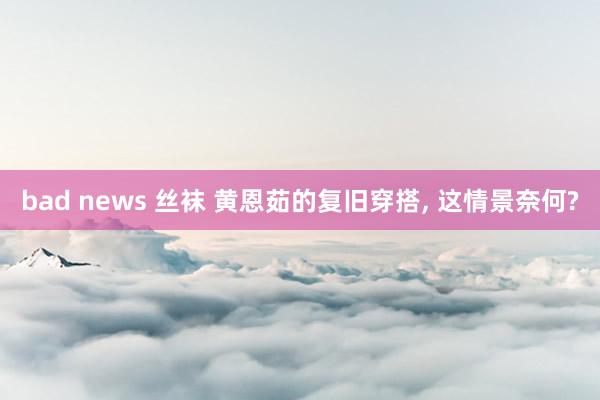 bad news 丝袜 黄恩茹的复旧穿搭， 这情景奈何?