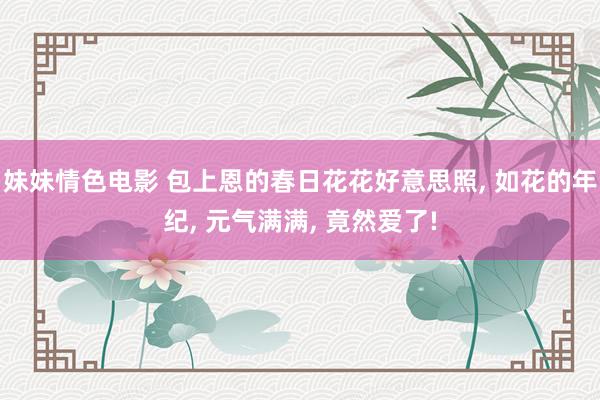 妹妹情色电影 包上恩的春日花花好意思照， 如花的年纪， 元气满满， 竟然爱了!