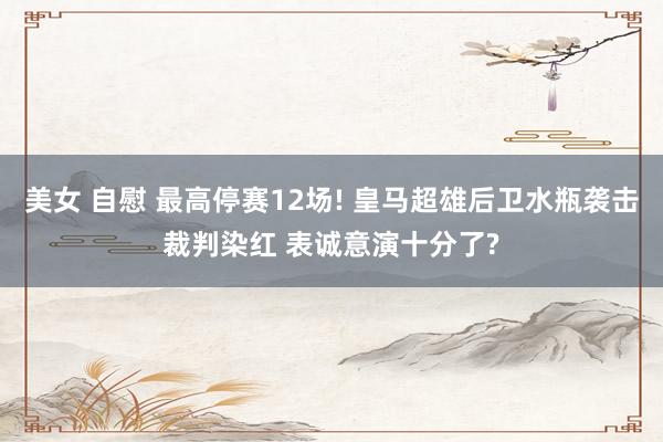 美女 自慰 最高停赛12场! 皇马超雄后卫水瓶袭击裁判染红 表诚意演十分了?