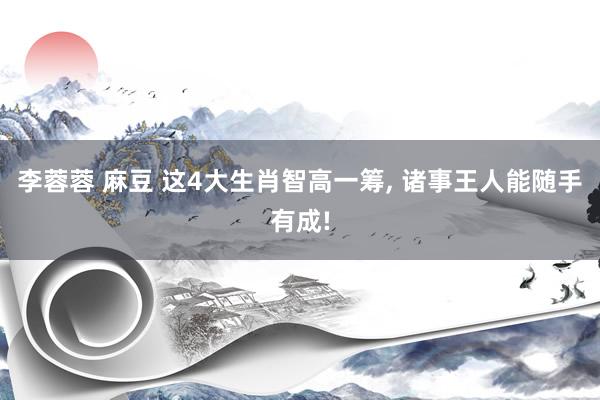 李蓉蓉 麻豆 这4大生肖智高一筹， 诸事王人能随手有成!