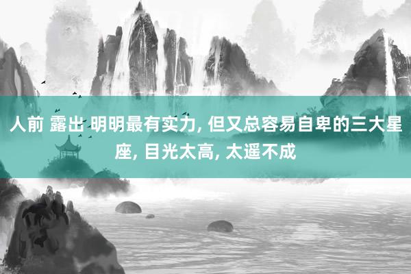 人前 露出 明明最有实力， 但又总容易自卑的三大星座， 目光太高， 太遥不成