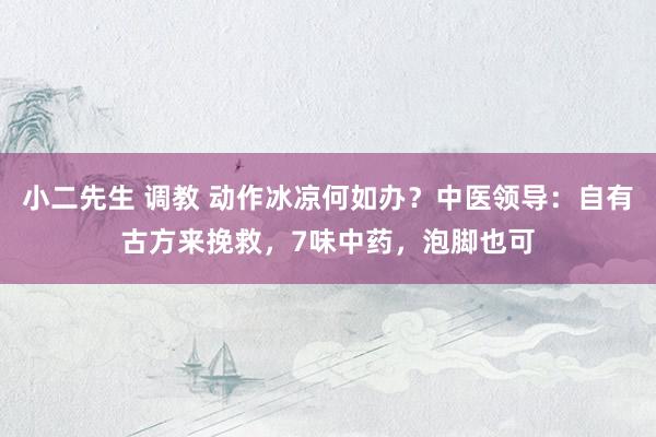小二先生 调教 动作冰凉何如办？中医领导：自有古方来挽救，7味中药，泡脚也可