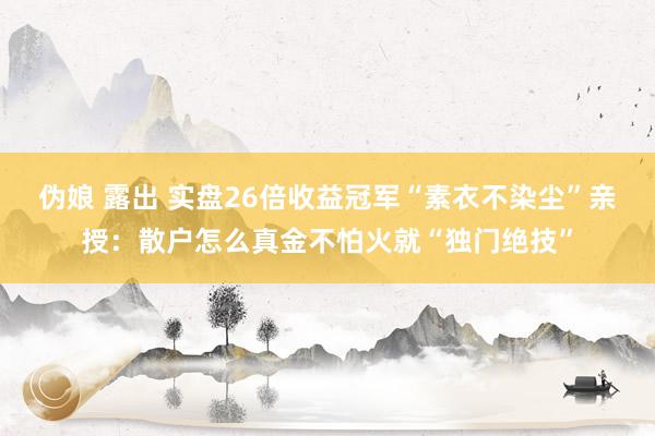 伪娘 露出 实盘26倍收益冠军“素衣不染尘”亲授：散户怎么真金不怕火就“独门绝技”