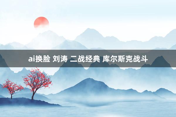 ai换脸 刘涛 二战经典 库尔斯克战斗