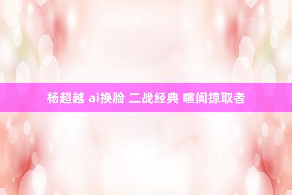 杨超越 ai换脸 二战经典 喧阗掠取者