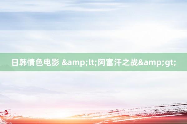 日韩情色电影 &lt;阿富汗之战&gt;