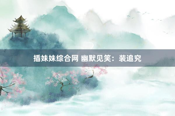 插妹妹综合网 幽默见笑：装追究