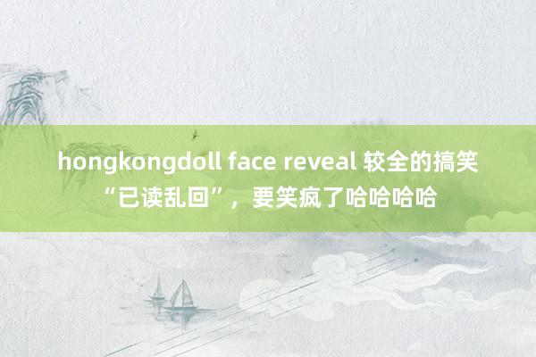 hongkongdoll face reveal 较全的搞笑“已读乱回”，要笑疯了哈哈哈哈